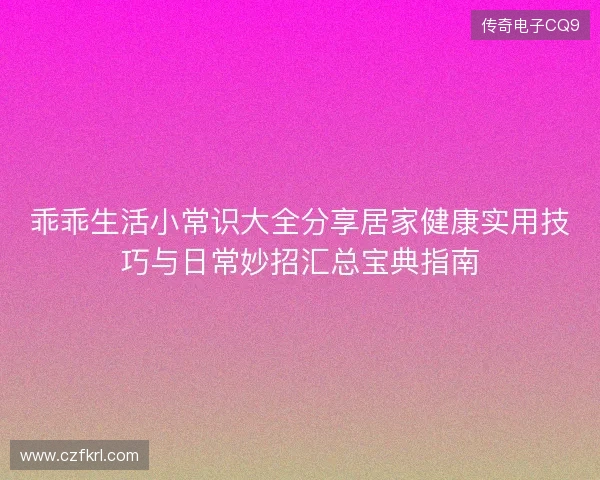 乖乖生活小常识大全分享居家健康实用技巧与日常妙招汇总宝典指南 乖乖生活小常识大全分享居家健康实用技巧与日常妙招汇总宝典指南